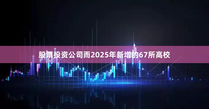 股票投资公司而2025年新增的67所高校