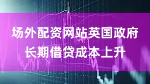 场外配资网站英国政府长期借贷成本上升