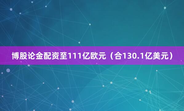 博股论金配资至111亿欧元（合130.1亿美元）